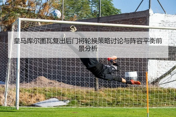 皇马库尔图瓦复出后门将轮换策略讨论与阵容平衡前景分析