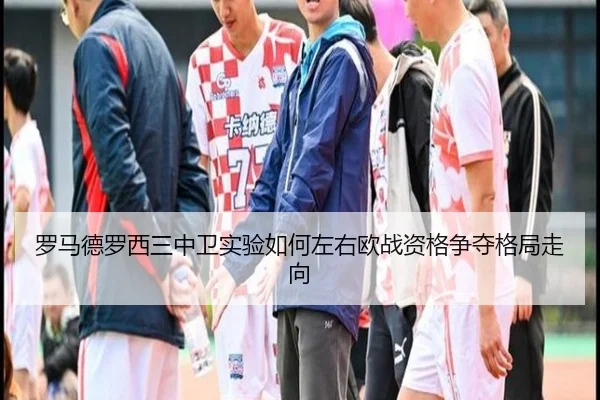 罗马德罗西三中卫实验如何左右欧战资格争夺格局走向